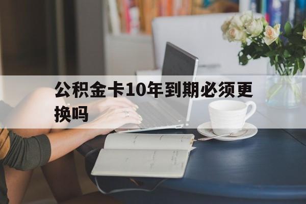 黔西最新公积金卡10年到期必须更换吗方法分析(最方便真实的黔西公积金卡几年不用会自动注销吗方法)