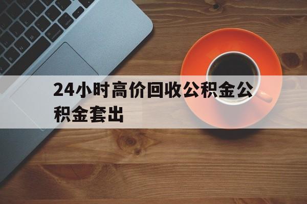 黔西最新24小时高价回收公积金公积金套出方法分析(最方便真实的黔西住房公积金贷款回收是什么意思方法)