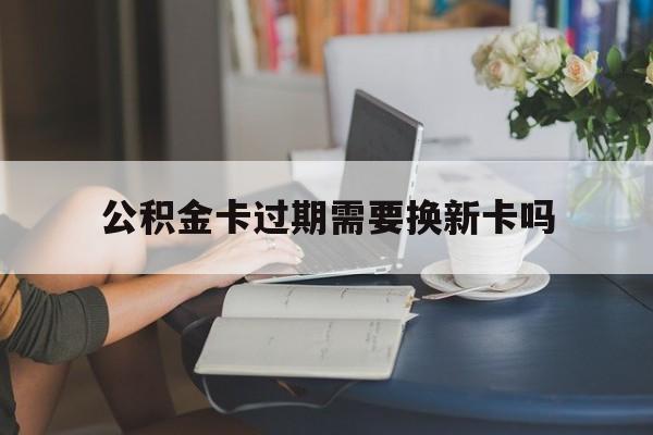 黔西最新公积金卡过期需要换新卡吗方法分析(最方便真实的黔西公积金卡到期了卡号会变吗方法)
