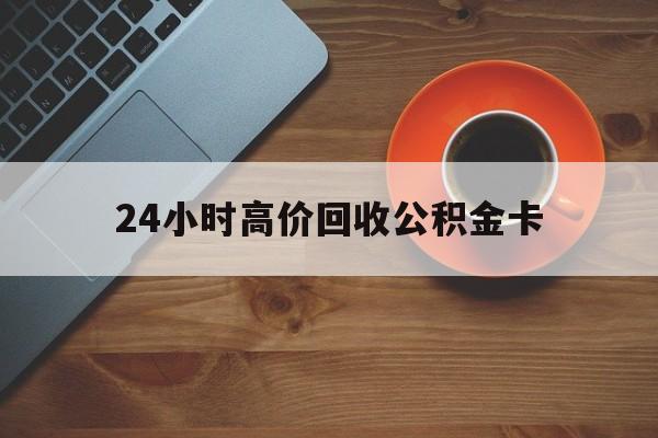 黔西最新24小时高价回收公积金卡方法分析(最方便真实的黔西24小时高价回收公积金卡怎么办方法)