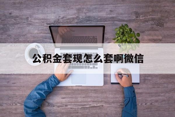 黔西最新公积金套现怎么套啊微信方法分析(最方便真实的黔西公积金套现怎么套啊微信提现方法)