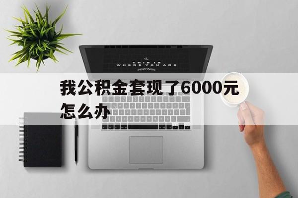 黔西最新我公积金套现了6000元怎么办方法分析(最方便真实的黔西住房公积金套取现金方法)